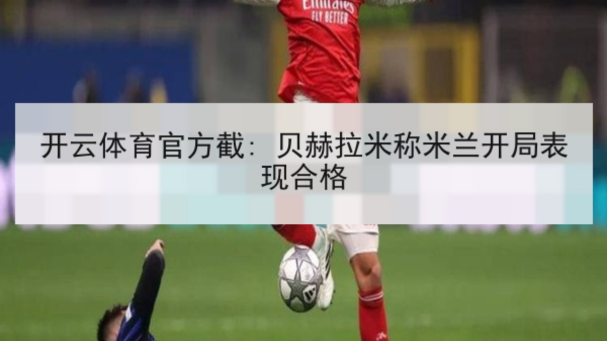 开云体育官方截: 贝赫拉米称米兰开局表现合格 开云体育官方截: 贝赫拉米称米兰开局表现合格
